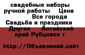 свадебные наборы (ручной работы) › Цена ­ 1 200 - Все города Свадьба и праздники » Другое   . Алтайский край,Рубцовск г.